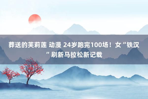   葬送的芙莉莲 动漫 24岁跑完100场！女“铁汉”刷新马拉松新记载