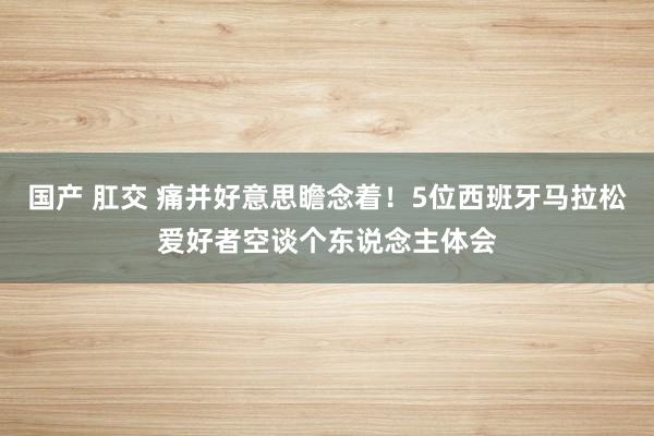 国产 肛交 痛并好意思瞻念着！5位西班牙马拉松爱好者空谈个东说念主体会