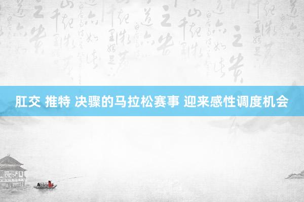   肛交 推特 决骤的马拉松赛事 迎来感性调度机会