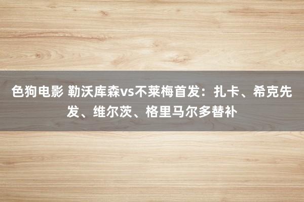   色狗电影 勒沃库森vs不莱梅首发：扎卡、希克先发、维尔茨、格里马尔多替补