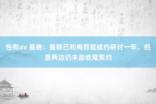   色狗av 曼晚：曼联已和梅努就续约研讨一年，但是两边仍未能收尾契约