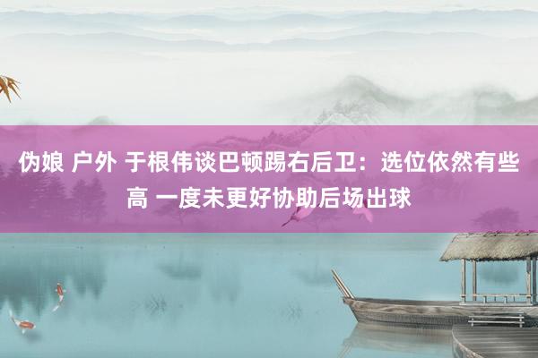   伪娘 户外 于根伟谈巴顿踢右后卫：选位依然有些高 一度未更好协助后场出球