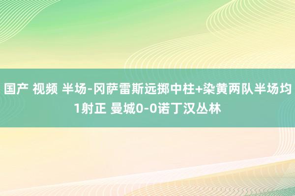   国产 视频 半场-冈萨雷斯远掷中柱+染黄两队半场均1射正 曼城0-0诺丁汉丛林
