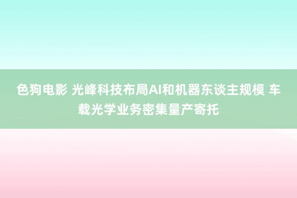   色狗电影 光峰科技布局AI和机器东谈主规模 车载光学业务密集量产寄托