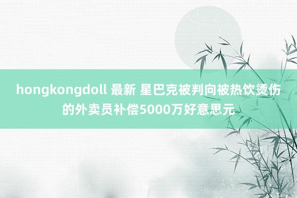   hongkongdoll 最新 星巴克被判向被热饮烫伤的外卖员补偿5000万好意思元