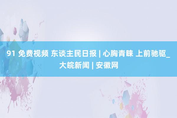 91 免费视频 东谈主民日报 | 心胸青睐 上前驰驱_大皖新闻 | 安徽网