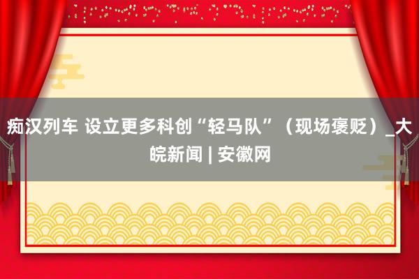   痴汉列车 设立更多科创“轻马队”（现场褒贬）_大皖新闻 | 安徽网