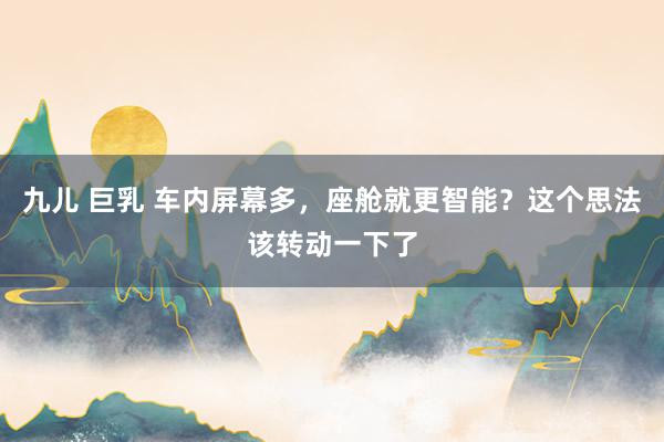   九儿 巨乳 车内屏幕多，座舱就更智能？这个思法该转动一下了