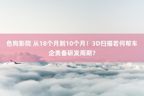 色狗影院 从18个月到10个月！3D扫描若何帮车企责备研发周期？