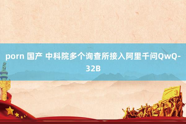   porn 国产 中科院多个询查所接入阿里千问QwQ-32B