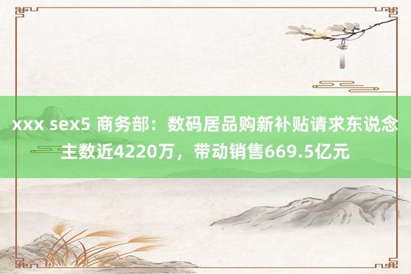   xxx sex5 商务部：数码居品购新补贴请求东说念主数近4220万，带动销售669.5亿元