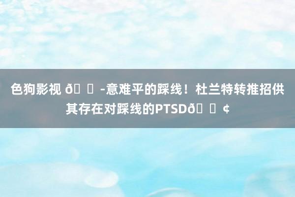   色狗影视 😭意难平的踩线！杜兰特转推招供其存在对踩线的PTSD😢