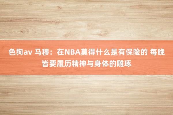   色狗av 马穆：在NBA莫得什么是有保险的 每晚皆要履历精神与身体的雕琢