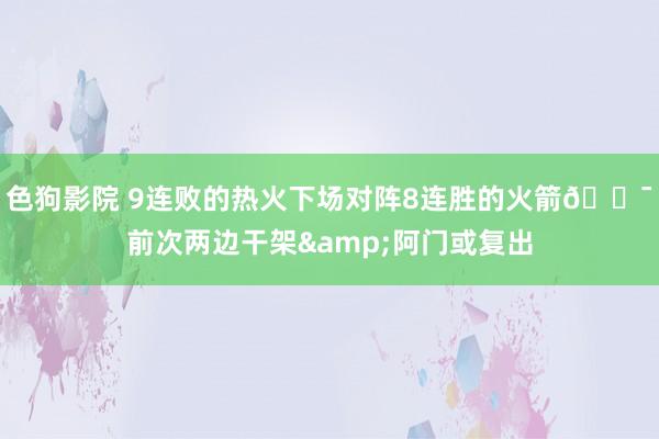色狗影院 9连败的热火下场对阵8连胜的火箭😯前次两边干架&阿门或复出