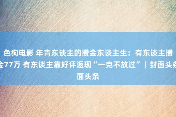   色狗电影 年青东谈主的攒金东谈主生：有东谈主攒金77万 有东谈主靠好评返现“一克不放过”｜封面头条