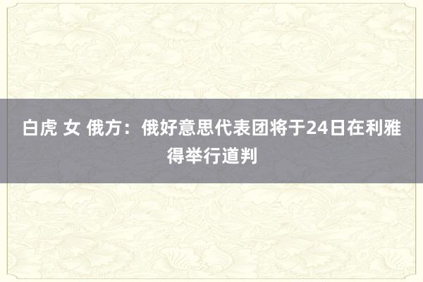 白虎 女 俄方：俄好意思代表团将于24日在利雅得举行道判