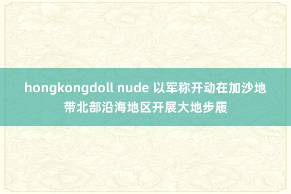   hongkongdoll nude 以军称开动在加沙地带北部沿海地区开展大地步履