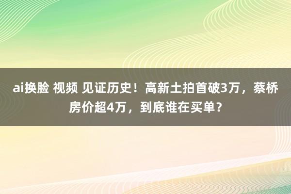   ai换脸 视频 见证历史！高新土拍首破3万，蔡桥房价超4万，到底谁在买单？