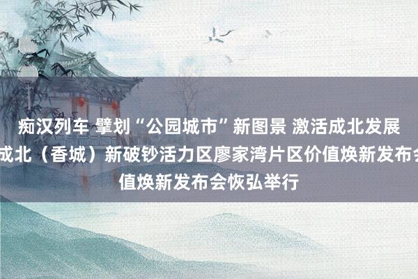   痴汉列车 擘划“公园城市”新图景 激活成北发展新引擎——成北（香城）新破钞活力区廖家湾片区价值焕新发布会恢弘举行