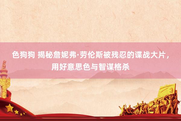   色狗狗 揭秘詹妮弗·劳伦斯被残忍的谍战大片，用好意思色与智谋格杀