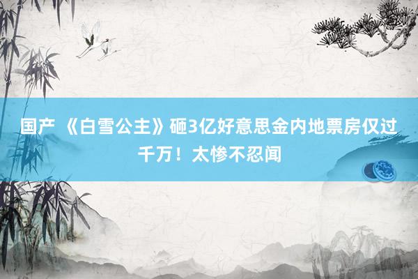   国产 《白雪公主》砸3亿好意思金内地票房仅过千万！太惨不忍闻