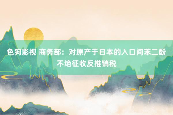   色狗影视 商务部：对原产于日本的入口间苯二酚不绝征收反推销税