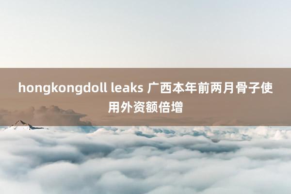   hongkongdoll leaks 广西本年前两月骨子使用外资额倍增