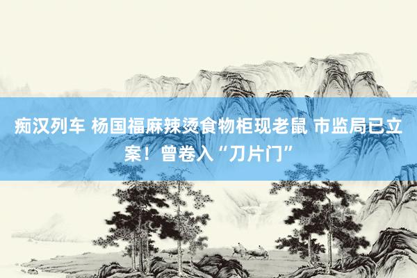   痴汉列车 杨国福麻辣烫食物柜现老鼠 市监局已立案！曾卷入“刀片门”