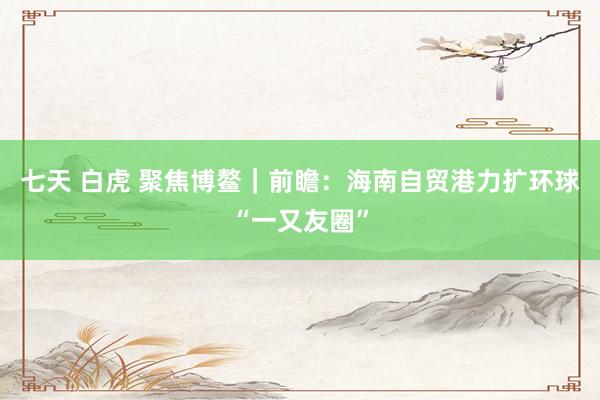   七天 白虎 聚焦博鳌｜前瞻：海南自贸港力扩环球“一又友圈”