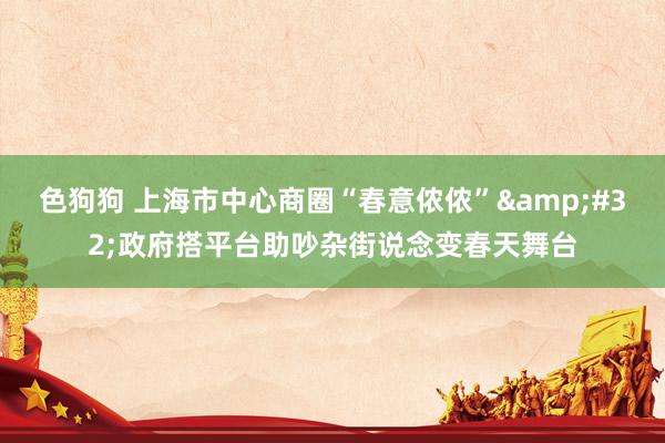   色狗狗 上海市中心商圈“春意侬侬”&#32;政府搭平台助吵杂街说念变春天舞台
