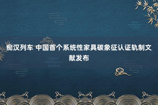   痴汉列车 中国首个系统性家具碳象征认证轨制文献发布