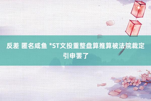   反差 匿名咸鱼 *ST文投重整盘算推算被法院裁定引申罢了
