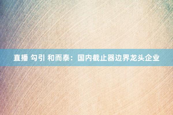   直播 勾引 和而泰：国内截止器边界龙头企业