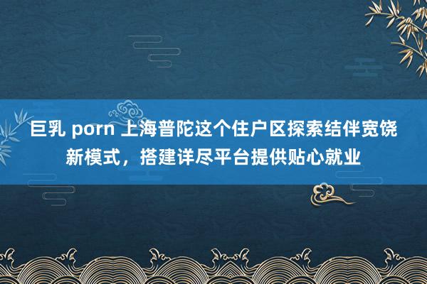   巨乳 porn 上海普陀这个住户区探索结伴宽饶新模式，搭建详尽平台提供贴心就业