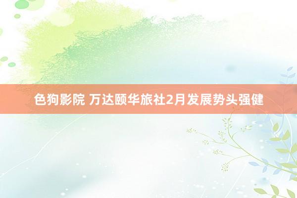   色狗影院 万达颐华旅社2月发展势头强健