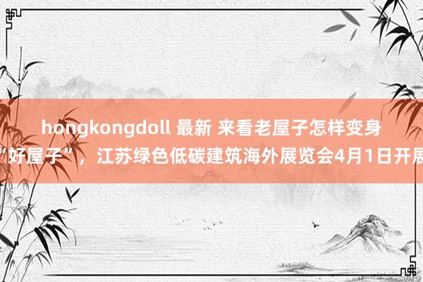   hongkongdoll 最新 来看老屋子怎样变身“好屋子”，江苏绿色低碳建筑海外展览会4月1日开展