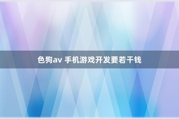   色狗av 手机游戏开发要若干钱