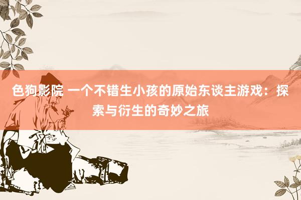   色狗影院 一个不错生小孩的原始东谈主游戏：探索与衍生的奇妙之旅