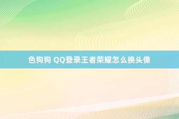   色狗狗 QQ登录王者荣耀怎么换头像