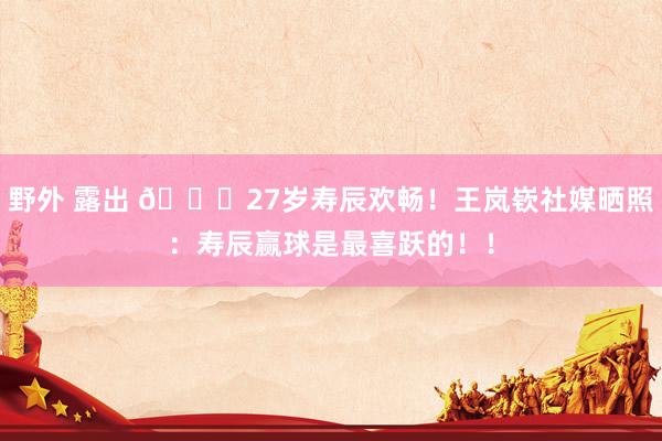   野外 露出 🎂27岁寿辰欢畅！王岚嵚社媒晒照：寿辰赢球是最喜跃的！！