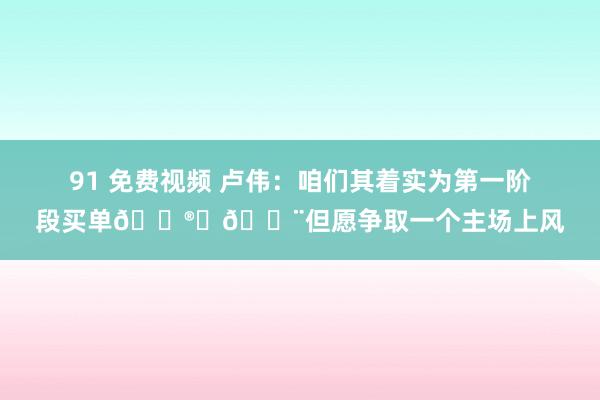   91 免费视频 卢伟：咱们其着实为第一阶段买单😮‍💨但愿争取一个主场上风