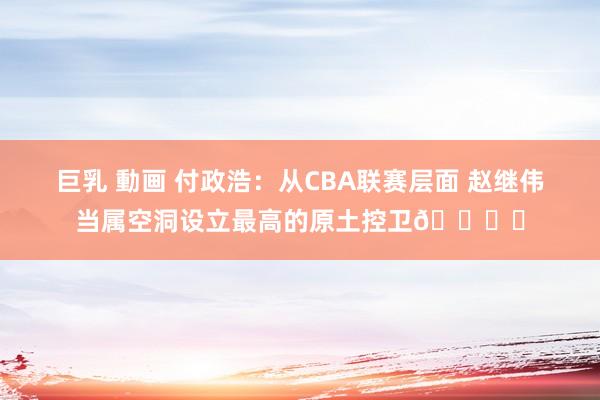   巨乳 動画 付政浩：从CBA联赛层面 赵继伟当属空洞设立最高的原土控卫🖐️