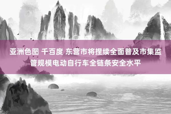  亚洲色图 千百度 东营市将捏续全面普及市集监管规模电动自行车全链条安全水平