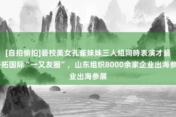   [自拍偷拍]藝校美女孔雀妹妹三人組同時表演才藝 开拓国际“一又友圈”，山东组织8000余家企业出海参展