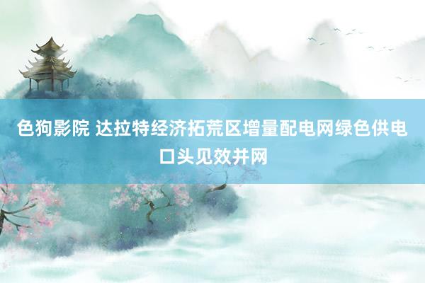   色狗影院 达拉特经济拓荒区增量配电网绿色供电口头见效并网