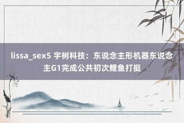   lissa_sex5 宇树科技：东说念主形机器东说念主G1完成公共初次鲤鱼打挺
