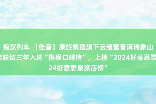   痴汉列车 【佳音】康旅集团旗下云缦营普洱倚象山半山旅店联结三年入选“携程口碑榜”，上榜“2024好意思景旅店榜”
