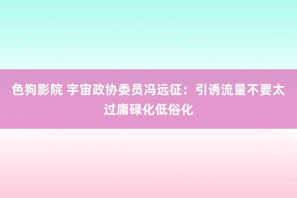   色狗影院 宇宙政协委员冯远征：引诱流量不要太过庸碌化低俗化