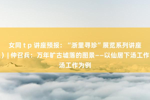   女同 t p 讲座预报：“浙里寻珍”展览系列讲座（二）| 仲召兵：万年旷古墟落的图景——以仙居下汤工作为例