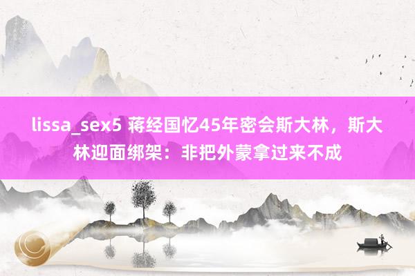   lissa_sex5 蒋经国忆45年密会斯大林，斯大林迎面绑架：非把外蒙拿过来不成